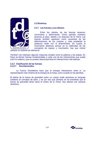 114
2.3 Dinámica.
2.3.1 Las fuerzas y sus efectos.
Entre los efectos de las fuerzas tenemos:
movimiento y deformación. Como ejemplo cotidiano
tenemos el peso, debido a la atracción de la Tierra. Las
fuerzas también aparecen como causantes de las
deformaciones de los cuerpos y, esta propiedad la
podemos medir con el dinamómetro. En cuanto al
movimiento debemos pensar en la relatividad de los
conceptos de reposo y movimiento: hay que indicar
siempre un sistema de referencia.
También nos interesan algunas máquinas simples como la palanca y las poleas. En
física se llaman fuerzas fundamentales a cada una de las interacciones que puede
sufrir la materia y que no pueden descomponerse en interacciones más básicas.
2.3.2 Clasificación de las fuerzas.
2.3.2.1 Gravitacionales.
La Fuerza Gravitatoria hace que la energía interaccione entre sí. La
representación más intuitiva de la energía es la masa, como sucede en los planetas.
El efecto de la fuerza de gravedad sobre un cuerpo suele asociarse en lenguaje
cotidiano al concepto de peso, y es por eso que siempre se ha enseñado que la
fuerza de gravedad atrae hacia el centro de la Tierra. Sus efectos son siempre
atractivos.
 