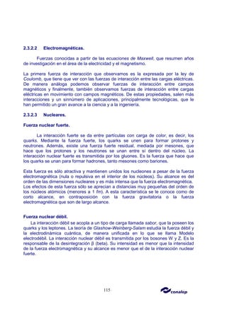 115
2.3.2.2 Electromagnéticas.
Fuerzas conocidas a partir de las ecuaciones de Maxwell, que resumen años
de investigación en el área de la electricidad y el magnetismo.
La primera fuerza de interacción que observamos es la expresada por la ley de
Coulomb, que tiene que ver con las fuerzas de interacción entre las cargas eléctricas.
De manera análoga podemos observar fuerzas de interacción entre campos
magnéticos y finalmente, también observamos fuerzas de interacción entre cargas
eléctricas en movimiento con campos magnéticos. De estas propiedades, salen más
interacciones y un sinnúmero de aplicaciones, principalmente tecnológicas, que le
han permitido un gran avance a la ciencia y a la ingeniería.
2.3.2.3 Nucleares.
Fuerza nuclear fuerte.
La interacción fuerte se da entre partículas con carga de color, es decir, los
quarks. Mediante la fuerza fuerte, los quarks se unen para formar protones y
neutrones. Además, existe una fuerza fuerte residual, mediada por mesones, que
hace que los protones y los neutrones se unan entre sí dentro del núcleo. La
interacción nuclear fuerte es transmitida por los gluones. Es la fuerza que hace que
los quarks se unan para formar hadrones, tanto mesones como bariones.
Esta fuerza es sólo atractiva y mantienen unidos los nucleones a pesar de la fuerza
electromagnética (nula o repulsiva en el interior de los núcleos). Su alcance es del
orden de las dimensiones nucleares y es más intensa que la fuerza electromagnética.
Los efectos de esta fuerza sólo se aprecian a distancias muy pequeñas del orden de
los núcleos atómicos (menores a 1 fm). A esta característica se le conoce como de
corto alcance, en contraposición con la fuerza gravitatoria o la fuerza
electromagnética que son de largo alcance.
Fuerza nuclear débil.
La interacción débil se acopla a un tipo de carga llamada sabor, que la poseen los
quarks y los leptones. La teoría de Glashow-Weinberg-Salam estudia la fuerza débil y
la electrodinámica cuántica, de manera unificada en lo que se llama Modelo
electrodébil. La interacción nuclear débil es transmitida por los bosones W y Z. Es la
responsable de la desintegración β (beta). Su intensidad es menor que la intensidad
de la fuerza electromagnética y su alcance es menor que el de la interacción nuclear
fuerte.
 