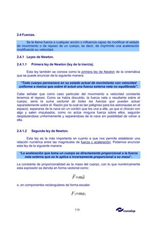 116
2.4 Fuerzas.
Se le llama fuerza a cualquier acción o influencia capaz de modificar el estado
de movimiento o de reposo de un cuerpo, es decir, de imprimirle una aceleración
modificando su velocidad.
2.4.1 Leyes de Newton.
2.4.1.1 Primera ley de Newton (ley de la inercia).
Esta ley también se conoce como la primera ley de Newton de la cinemática
que se puede enunciar de la siguiente manera:
“Todo cuerpo permanece en su estado actual de movimiento con velocidad
uniforme a menos que sobre él actué una fuerza externa neta no equilibrada”.
Cabe señalar que como caso particular del movimiento a velocidad constante
tenemos el reposo. Como se había discutido, la fuerza neta o resultante sobre el
cuerpo, sería la suma vectorial de todas las fuerzas que puedan actuar
separadamente sobre él. Razón por la cual es tan peligroso para los astronautas en el
espacio, separarse de la nave sin un cordón que los una a ella, ya que si chocan con
algo y salen impulsados, como no actúa ninguna fuerza sobre ellos, seguirán
desplazándose uniformemente y separándose de la nave sin posibilidad de volver a
ella.
2.4.1.2 Segunda ley de Newton.
Esta ley es la más importante en cuanto a que nos permite establecer una
relación numérica entre las magnitudes de fuerza y aceleración. Podemos enunciar
esta ley de la siguiente manera:
“La aceleración que toma un cuerpo es directamente proporcional a la fuerza
neta externa que se le aplica e inversamente proporcional a su masa”.
La constante de proporcionalidad es la masa del cuerpo, con lo que numéricamente
esta expresión se denota en forma vectorial como:
F ma
=
r r
o, en componentes rectangulares de forma escalar:
i i
ma
F =
 