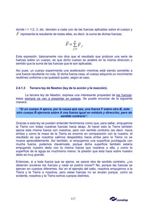 117
donde i = 1,2, 3, etc. denotan a cada uno de las fuerzas aplicadas sobre el cuerpo y
F
r
representa la resultante de todas ellas, es decir, la suma de dichas fuerzas:
1
n
j
j
F F
=
= ∑
r r
Esta expresión, básicamente nos dice que el resultado que produce una serie de
fuerzas sobre un cuerpo, es que dicho cuerpo se acelere en la misma dirección y
sentido que la suma de las fuerzas que le son aplicadas.
Así pues, un cuerpo experimenta una aceleración mientras está siendo sometido a
una fuerza resultante no nula. Si dicha fuerza cesa, el cuerpo adquirirá un movimiento
rectilíneo uniforme o se quedará quieto, según el caso.
2.4.1.3 Tercera ley de Newton (ley de la acción y la reacción).
La tercera ley de Newton, expresa una interesante propiedad de las fuerzas:
éstas siempre se van a presentar en parejas. Se puede enunciar de la siguiente
manera:
“Si un cuerpo A ejerce, por la causa que sea, una fuerza F sobre otro B, este
otro cuerpo B ejercería sobre A una fuerza igual en módulo y dirección, pero de
sentido contrario”.
Gracias a esta ley se pueden entender fenómenos como que, para saltar, empujamos
la Tierra con todas nuestras fuerzas hacia abajo. Al hacer esto la Tierra también
ejerce esta misma fuerza con nosotros, pero con sentido contrario (es decir, hacia
arriba) y como la masa de la Tierra es enorme en comparación con la nuestra, el
resultado es que nosotros salimos despedidos hacia arriba pero la Tierra no se
mueve apreciablemente. Así también, si empujamos una superficie puntiaguda con
mucha fuerza, podemos clavárnosla, porque dicha superficie también estaría
empujando nuestro dedo con la misma fuerza que nosotros a ella, y como la
superficie de la aguja es muchísimo menor, la presión que ésta hace sobre nuestro
dedo es muy grande.
Entonces, si a toda fuerza que se ejerce, se opone otra de sentido contrario, ¿no
deberían anularse las fuerzas y nada se podría mover? No, porque las fuerzas se
ejercen en cuerpos diferentes. Así en el ejemplo del salto, nosotros empujamos a la
Tierra y la Tierra a nosotros, pero estas fuerzas no se anulan porque, como es
evidente, nosotros y la Tierra somos cuerpos distintos.
 