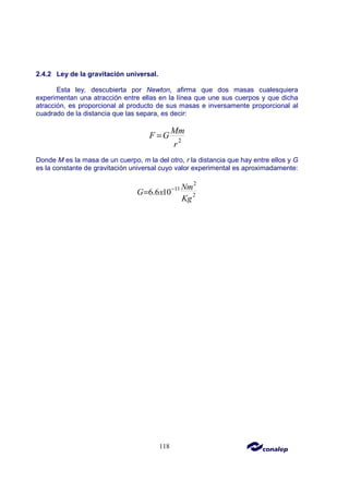 118
2.4.2 Ley de la gravitación universal.
Esta ley, descubierta por Newton, afirma que dos masas cualesquiera
experimentan una atracción entre ellas en la línea que une sus cuerpos y que dicha
atracción, es proporcional al producto de sus masas e inversamente proporcional al
cuadrado de la distancia que las separa, es decir:
2
Mm
F G
r
=
Donde M es la masa de un cuerpo, m la del otro, r la distancia que hay entre ellos y G
es la constante de gravitación universal cuyo valor experimental es aproximadamente:
2
11
2
6.6 10
Nm
G x
Kg
−
=
 