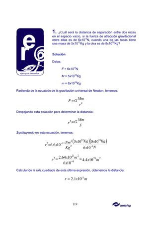 119
1. ¿Cuál será la distancia de separación entre dos rocas
en el espacio vacío, si la fuerza de atracción gravitacional
entre ellas es de 6x10-6
N, cuando una de las rocas tiene
una masa de 5x1012
Kg y la otra es de 8x1018
Kg?
Solución
Datos:
F = 6x10-6
N
M = 5x1012
Kg
m = 8x1018
Kg
Partiendo de la ecuación de la gravitación universal de Newton, tenemos:
2
Mm
F G
r
=
Despejando esta ecuación para determinar la distancia:
2 Mm
G
r
F
=
Sustituyendo en esta ecuación, tenemos:
( )( )
12 18
2
11
2
2 6
5 10 8 10
6.6 10
6 10
Kg Kg
x x
Nm
x
r
N
Kg x
−
−
=
21 2
26 2
2
6
2.64 10
4.4 10
6 10
x m
x m
r
x
−
= =
Calculando la raíz cuadrada de esta última expresión, obtenemos la distancia:
13
2.1 10
r x m
=
 