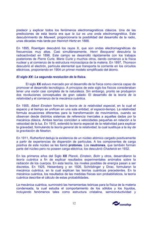 12
predecir y explicar todos los fenómenos electromagnéticos clásicos. Una de las
predicciones de esta teoría era que la luz es una onda electromagnética. Este
descubrimiento de Maxwell, proporcionaría la posibilidad del desarrollo de la radio,
unas décadas más tarde por Heinrich Hertz en 1888.
En 1895, Roentgen descubrió los rayos X, que son ondas electromagnéticas de
frecuencias muy altas. Casi simultáneamente, Henri Becquerel descubría la
radioactividad en 1896. Este campo se desarrolló rápidamente con los trabajos
posteriores de Pierre Curie, Marie Curie y muchos otros, dando comienzo a la física
nuclear y al comienzo de la estructura microscópica de la materia. En 1897, Thomson
descubrió el electrón, partícula elemental que transporta la corriente en los circuitos
eléctricos, proponiendo en 1904 un primer modelo simplificado del átomo.
El siglo XX: La segunda revolución de la física.
El siglo XX estuvo marcado por el desarrollo de la física como ciencia capaz de
promover el desarrollo tecnológico. A principios de este siglo los físicos consideraban
tener una visión casi completa de la naturaleza. Sin embargo, pronto se produjeron
dos revoluciones conceptuales de gran calado: El desarrollo de la teoría de la
relatividad y el comienzo de la mecánica cuántica.
En 1905, Albert Einstein formuló la teoría de la relatividad especial, en la cual el
espacio y el tiempo se unifican en una sola entidad, el espacio-tiempo. La relatividad
formula ecuaciones diferentes para la transformación de movimientos, cuando se
observan desde distintos sistemas de referencia inerciales a aquellas dadas por la
mecánica clásica. Ambas teorías coinciden a velocidades pequeñas en relación a la
velocidad de la luz. En 1915, extendió la teoría especial de la relatividad para explicar
la gravedad, formulando la teoría general de la relatividad, la cual sustituye a la ley de
la gravitación de Newton.
En 1911, Rutherford dedujo la existencia de un núcleo atómico cargado positivamente
a partir de experiencias de dispersión de partículas. A los componentes de carga
positiva de este núcleo se les llamó protones. Los neutrones, que también forman
parte del núcleo pero no poseen carga eléctrica, los descubrió Chadwick en 1932.
En los primeros años del Siglo XX Planck, Einstein, Bohr y otros, desarrollaron la
teoría cuántica a fin de explicar resultados experimentales anómalos sobre la
radiación de los cuerpos. En esta teoría, los niveles posibles de energía pasan a ser
discretos. En 1925, Heisenberg y en 1926, Schrödinger y Dirac, formularon la
mecánica cuántica, en la cual explican las teorías cuánticas precedentes. En la
mecánica cuántica, los resultados de las medidas físicas son probabilísticos, la teoría
cuántica describe el cálculo de estas probabilidades.
La mecánica cuántica, suministró las herramientas teóricas para la física de la materia
condensada, la cual estudia el comportamiento de los sólidos y los líquidos,
incluyendo fenómenos tales como estructura cristalina, semiconductividad y
 