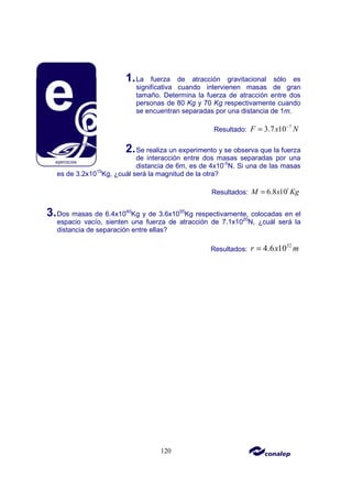 120
1.La fuerza de atracción gravitacional sólo es
significativa cuando intervienen masas de gran
tamaño. Determina la fuerza de atracción entre dos
personas de 80 Kg y 70 Kg respectivamente cuando
se encuentran separadas por una distancia de 1m.
Resultado:
7
3.7 10
F x N
−
=
2.Se realiza un experimento y se observa que la fuerza
de interacción entre dos masas separadas por una
distancia de 6m, es de 4x10-5
N. Si una de las masas
es de 3.2x1015
Kg, ¿cuál será la magnitud de la otra?
Resultados:
1
6.8 10
M x Kg
=
3.Dos masas de 6.4x1040
Kg y de 3.6x1055
Kg respectivamente, colocadas en el
espacio vacío, sienten una fuerza de atracción de 7.1x1020
N, ¿cuál será la
distancia de separación entre ellas?
Resultados:
32
4.6 10
r x m
=
 