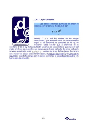 121
2.4.3 Ley de Coulomb:
Dos cargas eléctricas puntuales se atraen (o
repelen) entre sí con una fuerza dada por:
2
qQ
F K
r
=
Donde: Q y q son los valores de las cargas
involucradas, que deberían llevar su correspondiente
signo, K se denomina la constante de la ley de
Coulomb. Cabe señalar que a diferencia de la
constante G de la ley de la gravitación universal, es una constante que depende del
medio en el que se encuentren las cargas, para el caso particular del aire o del vacío
su valor aproximado es de 9 2 2
/
9 10
x Nm C . Aplican las leyes de los signos, de manera
que, cuando las cargas son del mismo signo, el producto es positivo y la fuerza es de
repulsión y cuando las cargas son de signos contrarios, el producto será negativo y la
fuerza será de atracción.
 