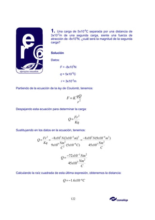 122
1. Una carga de 5x10-6
C separada por una distancia de
3x10-2
m de una segunda carga, siente una fuerza de
atracción de -8x103
N, ¿cuál será la magnitud de la segunda
carga?
Solución
Datos:
F = -8x103
N
q = 5x10-6
C
r = 3x10-2
m
Partiendo de la ecuación de la ley de Coulomb, tenemos:
2
qQ
F K
r
=
Despejando esta ecuación para determinar la carga:
2
Fr
Q
Kq
=
Sustituyendo en los datos en la ecuación, tenemos:
2 3 2 2 3 4 2
2 2
9 6 3
2
8 10 (3 10 ) 8 10 (9 10 )
9 10 (5 10 ) 45 10
Fr x N x m x N x m
Q
Kq Nm Nm
x x C x
C
C
− −
−
− −
= = =
1 2
2
3
72 10
45 10
x Nm
Q
Nm
x
C
−
−
=
Calculando la raíz cuadrada de esta última expresión, obtenemos la distancia:
4
1.6 10
Q x C
−
=−
 