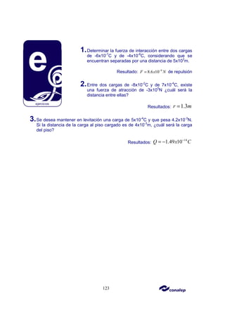 123
1.Determinar la fuerza de interacción entre dos cargas
de -6x10-7
C y de -4x10-6
C, considerando que se
encuentran separadas por una distancia de 5x102
m.
Resultado: 8
8.6 10
F x N
−
= de repulsión
2.Entre dos cargas de -8x10-2
C y de 7x10-4
C, existe
una fuerza de atracción de -3x105
N ¿cuál será la
distancia entre ellas?
Resultados: 1.3
r m
=
3.Se desea mantener en levitación una carga de 5x10-4
C y que pesa 4.2x10-3
N.
Si la distancia de la carga al piso cargado es de 4x10-3
m, ¿cuál será la carga
del piso?
Resultados:
14
1.49 10
Q x C
−
= −
 