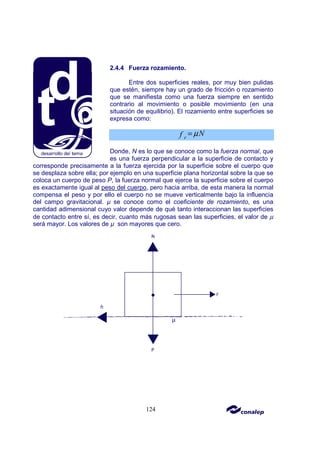 124
2.4.4 Fuerza rozamiento.
Entre dos superficies reales, por muy bien pulidas
que estén, siempre hay un grado de fricción o rozamiento
que se manifiesta como una fuerza siempre en sentido
contrario al movimiento o posible movimiento (en una
situación de equilibrio). El rozamiento entre superficies se
expresa como:
r
N
f µ
=
Donde, N es lo que se conoce como la fuerza normal, que
es una fuerza perpendicular a la superficie de contacto y
corresponde precisamente a la fuerza ejercida por la superficie sobre el cuerpo que
se desplaza sobre ella; por ejemplo en una superficie plana horizontal sobre la que se
coloca un cuerpo de peso P, la fuerza normal que ejerce la superficie sobre el cuerpo
es exactamente igual al peso del cuerpo, pero hacia arriba, de esta manera la normal
compensa el peso y por ello el cuerpo no se mueve verticalmente bajo la influencia
del campo gravitacional. µ se conoce como el coeficiente de rozamiento, es una
cantidad adimensional cuyo valor depende de qué tanto interaccionan las superficies
de contacto entre sí, es decir, cuanto más rugosas sean las superficies, el valor de µ
será mayor. Los valores de µ son mayores que cero.
 