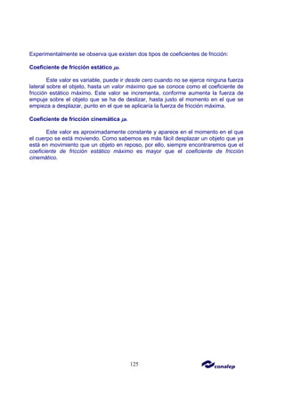 125
Experimentalmente se observa que existen dos tipos de coeficientes de fricción:
Coeficiente de fricción estático µ
µ
µ
µs.
Este valor es variable, puede ir desde cero cuando no se ejerce ninguna fuerza
lateral sobre el objeto, hasta un valor máximo que se conoce como el coeficiente de
fricción estático máximo. Este valor se incrementa, conforme aumenta la fuerza de
empuje sobre el objeto que se ha de deslizar, hasta justo el momento en el que se
empieza a desplazar, punto en el que se aplicaría la fuerza de fricción máxima.
Coeficiente de fricción cinemática µ
µ
µ
µk.
Este valor es aproximadamente constante y aparece en el momento en el que
el cuerpo se está moviendo. Como sabemos es más fácil desplazar un objeto que ya
está en movimiento que un objeto en reposo, por ello, siempre encontraremos que el
coeficiente de fricción estático máximo es mayor que el coeficiente de fricción
cinemático.
 