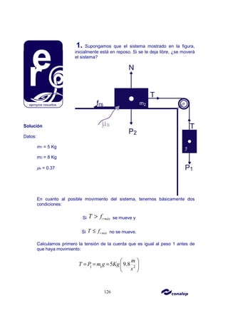 126
1. Supongamos que el sistema mostrado en la figura,
inicialmente está en reposo. Si se le deja libre, ¿se moverá
el sistema?
Solución
Datos:
m1 = 5 Kg
m2 = 8 Kg
µs = 0.37
En cuanto al posible movimiento del sistema, tenemos básicamente dos
condiciones:
Si rmáx
T f
> se mueve y
Si r máx
T f
≤ no se mueve.
Calculamos primero la tensión de la cuerda que es igual al peso 1 antes de
que haya movimiento:
2
1 1
5 9.8
m
T P m g Kg
s
 
= = =  
 
 