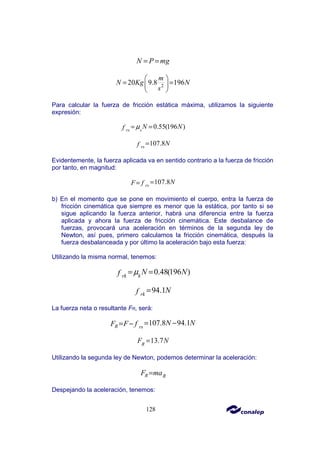 128
N P mg
= =
2
20 9.8 196
m
N Kg N
s
 
= =
 
 
Para calcular la fuerza de fricción estática máxima, utilizamos la siguiente
expresión:
0.55(196 )
s
rs
N N
f µ
= =
107.8
rs
N
f =
Evidentemente, la fuerza aplicada va en sentido contrario a la fuerza de fricción
por tanto, en magnitud:
107.8
rs
N
F f =
=
b) En el momento que se pone en movimiento el cuerpo, entra la fuerza de
fricción cinemática que siempre es menor que la estática, por tanto si se
sigue aplicando la fuerza anterior, habrá una diferencia entre la fuerza
aplicada y ahora la fuerza de fricción cinemática. Este desbalance de
fuerzas, provocará una aceleración en términos de la segunda ley de
Newton, así pues, primero calculamos la fricción cinemática, después la
fuerza desbalanceada y por último la aceleración bajo esta fuerza:
Utilizando la misma normal, tenemos:
0.48(196 )
k
rk
N N
f µ
= =
94.1
rk
N
f =
La fuerza neta o resultante FR, será:
107.8 94.1
R rs
N N
F F f = −
= −
13.7
R
F N
=
Utilizando la segunda ley de Newton, podemos determinar la aceleración:
R R
F ma
=
Despejando la aceleración, tenemos:
 