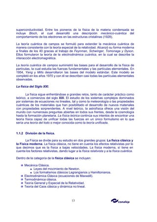 13
superconductividad. Entre los pioneros de la física de la materia condensada se
incluye Bloch, el cual desarrolló una descripción mecánico-cuántica del
comportamiento de los electrones en las estructuras cristalinas (1928).
La teoría cuántica de campos se formuló para extender la mecánica cuántica de
manera consistente con la teoría especial de la relatividad. Alcanzó su forma moderna
a finales de los 40 gracias al trabajo de Feynman, Schwinger, Tomonaga y Dyson.
Ellos formularon la teoría de la electrodinámica cuántica, en la cual se describe la
interacción electromagnética.
La teoría cuántica de campos suministró las bases para el desarrollo de la física de
partículas, la cual estudia las fuerzas fundamentales y las partículas elementales. En
1954, Yang y Mills desarrollaron las bases del modelo estándar. Este modelo se
completó en los años 1970 y con él se describen casi todas las partículas elementales
observadas.
La física del Siglo XXI.
La física sigue enfrentándose a grandes retos, tanto de carácter práctico como
teórico, a comienzos del siglo XXI. El estudio de los sistemas complejos dominados
por sistemas de ecuaciones no lineales, tal y como la meteorología o las propiedades
cuánticas de los materiales que han posibilitado el desarrollo de nuevos materiales
con propiedades sorprendentes. A nivel teórico, la astrofísica ofrece una visión del
mundo con numerosas preguntas abiertas en todos sus frentes, desde la cosmología
hasta la formación planetaria. La física teórica continúa sus intentos de encontrar una
teoría física capaz de unificar todas las fuerzas en un único formulismo en lo que
sería una teoría del todo o mejor conocida como la teoría unificada.
1.1.2 División de la física.
La Física se divide para su estudio en dos grandes grupos: La física clásica y
la Física moderna. La física clásica, no tiene en cuenta los efectos relativistas por lo
que decimos que es la física a bajas velocidades. La física moderna, sí tiene en
cuenta los factores relativistas, dando lugar a la física relativista y a la física cuántica.
Dentro de la categoría de la física clásica se incluyen:
Mecánica Clásica.
♣ Leyes del movimiento de Newton.
♣ Los formalismos clásicos Lagrangianos y Hamiltonianos.
Electrodinámica Clásica (ecuaciones de Maxwell).
Termodinámica clásica.
Teoría General y Especial de la Relatividad.
Teoría del Caos clásica y dinámica no lineal.
 