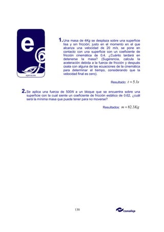 130
1.Una masa de 4Kg se desplaza sobre una superficie
lisa y sin fricción; justo en el momento en el que
alcanza una velocidad de 20 m/s, se pone en
contacto con una superficie con un coeficiente de
fricción cinemática de 0.4. ¿Cuánto tardará en
detenerse la masa? (Sugerencia, calcula la
aceleración debida a la fuerza de fricción y después
úsala con alguna de las ecuaciones de la cinemática
para determinar el tiempo, considerando que la
velocidad final es cero).
Resultado: 5.1
t s
=
2.Se aplica una fuerza de 500N a un bloque que se encuentra sobre una
superficie con la cual siente un coeficiente de fricción estático de 0.62, ¿cuál
será la mínima masa que puede tener para no moverse?
Resultados: 82.3
m Kg
=
 