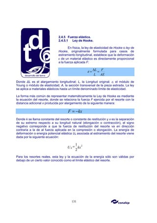 131
2.4.5 Fuerza elástica.
2.4.5.1 Ley de Hooke.
En física, la ley de elasticidad de Hooke o ley de
Hooke, originalmente formulada para casos de
estiramiento longitudinal, establece que la deformación
ε de un material elástico es directamente proporcional
a la fuerza aplicada F:
L F
L AE
ε ∆
= =
Donde ∆L es el alargamiento longitudinal; L, la Longitud original; ε, el módulo de
Young o módulo de elasticidad; A, la sección transversal de la pieza estirada. La ley
se aplica a materiales elásticos hasta un límite denominado límite de elasticidad.
La forma más común de representar matemáticamente la Ley de Hooke es mediante
la ecuación del resorte, donde se relaciona la fuerza F ejercida por el resorte con la
distancia adicional x producida por alargamiento de la siguiente manera:
F kx
= −
Donde k se llama constante del resorte o constante de restitución y x es la separación
de su extremo respecto a su longitud natural (elongación o contracción), el signo
negativo corresponde a que la fuerza de restitución del resorte va en dirección
contraria a la de al fuerza aplicada en la compresión o elongación. La energía de
deformación o energía potencial elástica Uk asociada al estiramiento del resorte viene
dada por la siguiente ecuación:
2
1
2
k
U kx
=
Para los resortes reales, esta ley y la ecuación de la energía sólo son válidas por
debajo de un cierto valor conocido como el límite elástico del resorte.
 