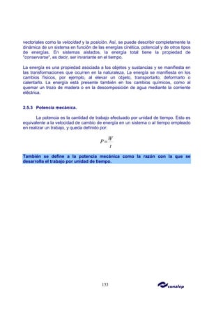 133
vectoriales como la velocidad y la posición. Así, se puede describir completamente la
dinámica de un sistema en función de las energías cinética, potencial y de otros tipos
de energías. En sistemas aislados, la energía total tiene la propiedad de
"conservarse", es decir, ser invariante en el tiempo.
La energía es una propiedad asociada a los objetos y sustancias y se manifiesta en
las transformaciones que ocurren en la naturaleza. La energía se manifiesta en los
cambios físicos, por ejemplo, al elevar un objeto, transportarlo, deformarlo o
calentarlo. La energía está presente también en los cambios químicos, como al
quemar un trozo de madera o en la descomposición de agua mediante la corriente
eléctrica.
2.5.3 Potencia mecánica.
La potencia es la cantidad de trabajo efectuado por unidad de tiempo. Esto es
equivalente a la velocidad de cambio de energía en un sistema o al tiempo empleado
en realizar un trabajo, y queda definido por:
W
P
t
=
También se define a la potencia mecánica como la razón con la que se
desarrolla el trabajo por unidad de tiempo.
 