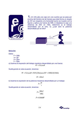 134
1. Un niño jala una caja con una cuerda que se pasa por
encima del hombro de tal manera que ésta forma un ángulo
de 30°con respecto a la horizontal (como se muestr a en la
figura) y aplica una fuerza de 50N, si desplaza la caja una
distancia de 20m en 100s, determina a) el trabajo
desarrollado por el niño, b) ¿cuál será la potencia
desarrollada por el niño?
Solución
Datos:
F = 50N
θ = 30°
d = 20m
t = 100s
a) Usamos la expresión del trabajo mecánico desarrollado por una fuerza:
cos
W Fd θ
=
Sustituyendo en esta ecuación, tenemos:
cos 50 (20 )cos30 1000 (0.866)
W Fd N m J
θ
= = °=
866
W J
=
b) Usamos la expresión de la potencia mecánica desarrollada por un trabajo:
W
P
t
=
Sustituyendo en esta ecuación, tenemos:
866
100
J
P
s
=
0.866
P W
=
 