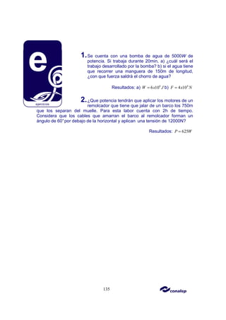 135
1.Se cuenta con una bomba de agua de 5000W de
potencia. Si trabaja durante 20min, a) ¿cuál será el
trabajo desarrollado por la bomba? b) si el agua tiene
que recorrer una manguera de 150m de longitud,
¿con que fuerza saldrá el chorro de agua?
Resultados: a) 6
6 10
W x J
= b) 4
4 10
F x N
=
2.¿Que potencia tendrán que aplicar los motores de un
remolcador que tiene que jalar de un barco los 750m
que los separan del muelle. Para esta labor cuenta con 2h de tiempo.
Considera que los cables que amarran el barco al remolcador forman un
ángulo de 60°por debajo de la horizontal y aplican una tensión de 12000N?
Resultados: 625
P W
=
 