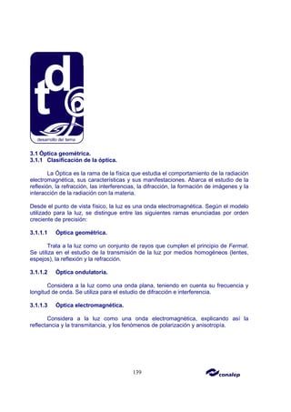 139
3.1 Óptica geométrica.
3.1.1 Clasificación de la óptica.
La Óptica es la rama de la física que estudia el comportamiento de la radiación
electromagnética, sus características y sus manifestaciones. Abarca el estudio de la
reflexión, la refracción, las interferencias, la difracción, la formación de imágenes y la
interacción de la radiación con la materia.
Desde el punto de vista físico, la luz es una onda electromagnética. Según el modelo
utilizado para la luz, se distingue entre las siguientes ramas enunciadas por orden
creciente de precisión:
3.1.1.1 Óptica geométrica.
Trata a la luz como un conjunto de rayos que cumplen el principio de Fermat.
Se utiliza en el estudio de la transmisión de la luz por medios homogéneos (lentes,
espejos), la reflexión y la refracción.
3.1.1.2 Óptica ondulatoria.
Considera a la luz como una onda plana, teniendo en cuenta su frecuencia y
longitud de onda. Se utiliza para el estudio de difracción e interferencia.
3.1.1.3 Óptica electromagnética.
Considera a la luz como una onda electromagnética, explicando así la
reflectancia y la transmitancia, y los fenómenos de polarización y anisotropía.
 