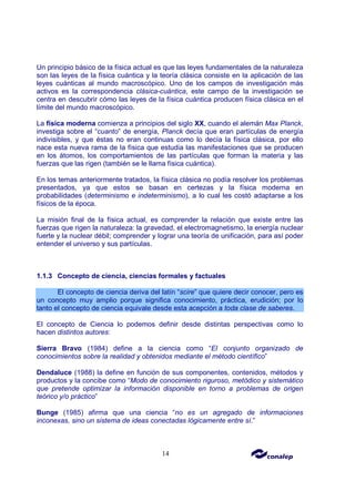 14
Un principio básico de la física actual es que las leyes fundamentales de la naturaleza
son las leyes de la física cuántica y la teoría clásica consiste en la aplicación de las
leyes cuánticas al mundo macroscópico. Uno de los campos de investigación más
activos es la correspondencia clásica-cuántica, este campo de la investigación se
centra en descubrir cómo las leyes de la física cuántica producen física clásica en el
límite del mundo macroscópico.
La física moderna comienza a principios del siglo XX, cuando el alemán Max Planck,
investiga sobre el “cuanto” de energía, Planck decía que eran partículas de energía
indivisibles, y que éstas no eran continuas como lo decía la física clásica, por ello
nace esta nueva rama de la física que estudia las manifestaciones que se producen
en los átomos, los comportamientos de las partículas que forman la materia y las
fuerzas que las rigen (también se le llama física cuántica).
En los temas anteriormente tratados, la física clásica no podía resolver los problemas
presentados, ya que estos se basan en certezas y la física moderna en
probabilidades (determinismo e indeterminismo), a lo cual les costó adaptarse a los
físicos de la época.
La misión final de la física actual, es comprender la relación que existe entre las
fuerzas que rigen la naturaleza: la gravedad, el electromagnetismo, la energía nuclear
fuerte y la nuclear débil; comprender y lograr una teoría de unificación, para así poder
entender el universo y sus partículas.
1.1.3 Concepto de ciencia, ciencias formales y factuales
El concepto de ciencia deriva del latín “scire” que quiere decir conocer, pero es
un concepto muy amplio porque significa conocimiento, práctica, erudición; por lo
tanto el concepto de ciencia equivale desde esta acepción a toda clase de saberes.
El concepto de Ciencia lo podemos definir desde distintas perspectivas como lo
hacen distintos autores:
Sierra Bravo (1984) define a la ciencia como “El conjunto organizado de
conocimientos sobre la realidad y obtenidos mediante el método científico”
Dendaluce (1988) la define en función de sus componentes, contenidos, métodos y
productos y la concibe como “Modo de conocimiento riguroso, metódico y sistemático
que pretende optimizar la información disponible en torno a problemas de origen
teórico y/o práctico”
Bunge (1985) afirma que una ciencia “no es un agregado de informaciones
inconexas, sino un sistema de ideas conectadas lógicamente entre sí.”
 
