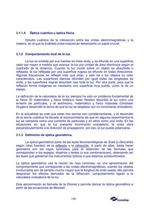 140
3.1.1.4 Óptica cuántica u óptica física.
Estudio cuántico de la interacción entre las ondas electromagnéticas y la
materia, en el que la dualidad onda-corpúsculo desempeña un papel crucial.
3.1.2 Comportamiento dual de la luz.
La luz es emitida por sus fuentes en línea recta, y se difunde en una superficie
cada vez mayor a medida que avanza; la luz por unidad de área disminuye según el
cuadrado de la distancia. Cuando la luz incide sobre un objeto es absorbida o
reflejada; la luz reflejada por una superficie rugosa se difunde en todas direcciones.
Algunas frecuencias se reflejan más que otras, y esto da a los objetos su color
característico. Las superficies blancas difunden por igual todas las longitudes de
onda, y las superficies negras absorben casi toda la luz. Por otra parte, para que la
reflexión forme imágenes es necesaria una superficie muy pulida, como la de un
espejo.
La definición de la naturaleza de la luz siempre ha sido un problema fundamental de
la física. El matemático y físico británico Isaac Newton describió la luz como una
emisión de partículas, y el astrónomo, matemático y físico holandés Christiaan
Huygens desarrolló la teoría de que la luz se desplaza con un movimiento ondulatorio.
En la actualidad se cree que estas dos teorías son complementarias, y el desarrollo
de la teoría cuántica ha llevado al reconocimiento de que en algunos experimentos la
luz se comporta como una corriente de partículas y en otros como una onda. En las
situaciones en que la luz presenta movimiento ondulatorio, la onda vibra
perpendicularmente a la dirección de propagación; por eso, la luz puede polarizarse.
3.1.3 Definición de óptica geométrica.
La óptica geométrica parte de las leyes fenomenológicas de Snell (o Descartes
según otras fuentes) de la reflexión y la refracción. A partir de ellas, basta hacer
geometría con los rayos luminosos para la obtención de las fórmulas que
corresponden a los espejos, dioptrios y lentes (o sus combinaciones), obteniendo así
las leyes que gobiernan los instrumentos ópticos a que estamos acostumbrados.
La óptica geométrica usa la noción de rayo luminoso; es una aproximación del
comportamiento que corresponde a las ondas electromagnéticas, cuando los objetos
involucrados son de tamaño mucho mayor que la longitud de onda usada; ello permite
despreciar los efectos derivados de la difracción; comportamiento ligado a la
naturaleza ondulatoria de la luz.
Esta aproximación es llamada de la Eikonal y permite derivar la óptica geométrica a
partir de las ecuaciones de Maxwell.
 