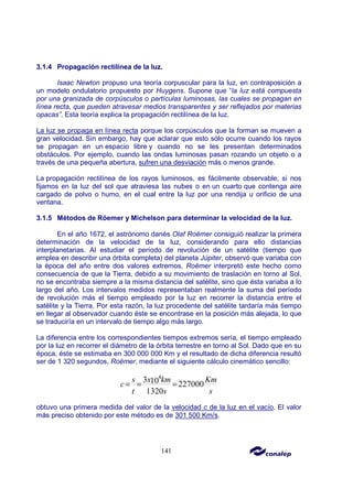 141
3.1.4 Propagación rectilínea de la luz.
Isaac Newton propuso una teoría corpuscular para la luz, en contraposición a
un modelo ondulatorio propuesto por Huygens. Supone que “la luz está compuesta
por una granizada de corpúsculos o partículas luminosas, las cuales se propagan en
línea recta, que pueden atravesar medios transparentes y ser reflejados por materias
opacas”. Esta teoría explica la propagación rectilínea de la luz.
La luz se propaga en línea recta porque los corpúsculos que la forman se mueven a
gran velocidad. Sin embargo, hay que aclarar que esto sólo ocurre cuando los rayos
se propagan en un espacio libre y cuando no se les presentan determinados
obstáculos. Por ejemplo, cuando las ondas luminosas pasan rozando un objeto o a
través de una pequeña abertura, sufren una desviación más o menos grande.
La propagación rectilínea de los rayos luminosos, es fácilmente observable, si nos
fijamos en la luz del sol que atraviesa las nubes o en un cuarto que contenga aire
cargado de polvo o humo, en el cual entre la luz por una rendija u orificio de una
ventana.
3.1.5 Métodos de Röemer y Michelson para determinar la velocidad de la luz.
En el año 1672, el astrónomo danés Olaf Roëmer consiguió realizar la primera
determinación de la velocidad de la luz, considerando para ello distancias
interplanetarias. Al estudiar el período de revolución de un satélite (tiempo que
emplea en describir una órbita completa) del planeta Júpiter, observó que variaba con
la época del año entre dos valores extremos. Roëmer interpretó este hecho como
consecuencia de que la Tierra, debido a su movimiento de traslación en torno al Sol,
no se encontraba siempre a la misma distancia del satélite, sino que ésta variaba a lo
largo del año. Los intervalos medidos representaban realmente la suma del período
de revolución más el tiempo empleado por la luz en recorrer la distancia entre el
satélite y la Tierra. Por esta razón, la luz procedente del satélite tardaría más tiempo
en llegar al observador cuando éste se encontrase en la posición más alejada, lo que
se traduciría en un intervalo de tiempo algo más largo.
La diferencia entre los correspondientes tiempos extremos sería, el tiempo empleado
por la luz en recorrer el diámetro de la órbita terrestre en torno al Sol. Dado que en su
época, éste se estimaba en 300 000 000 Km y el resultado de dicha diferencia resultó
ser de 1 320 segundos, Roëmer, mediante el siguiente cálculo cinemático sencillo:
8
3 10 227000
1320
s x km Km
c
t s s
= = =
obtuvo una primera medida del valor de la velocidad c de la luz en el vacío. El valor
más preciso obtenido por este método es de 301 500 Km/s.
 