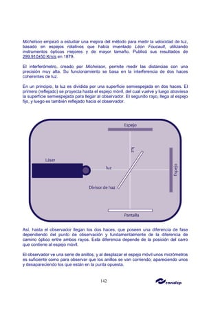 142
Michelson empezó a estudiar una mejora del método para medir la velocidad de luz,
basado en espejos rotativos que había inventado Léon Foucault, utilizando
instrumentos ópticos mejores y de mayor tamaño. Publicó sus resultados de
299.910±50 Km/s en 1879.
El interferómetro, creado por Michelson, permite medir las distancias con una
precisión muy alta. Su funcionamiento se basa en la interferencia de dos haces
coherentes de luz.
En un principio, la luz es dividida por una superficie semiespejada en dos haces. El
primero (reflejado) se proyecta hasta el espejo móvil, del cual vuelve y luego atraviesa
la superficie semiespejada para llegar al observador. El segundo rayo, llega al espejo
fijo, y luego es también reflejado hacia el observador.
Así, hasta el observador llegan los dos haces, que poseen una diferencia de fase
dependiendo del punto de observación y fundamentalmente de la diferencia de
camino óptico entre ambos rayos. Esta diferencia depende de la posición del carro
que contiene al espejo móvil.
El observador ve una serie de anillos, y al desplazar el espejo móvil unos micrómetros
es suficiente como para observar que los anillos se van corriendo; apareciendo unos
y desapareciendo los que están en la punta opuesta.
 