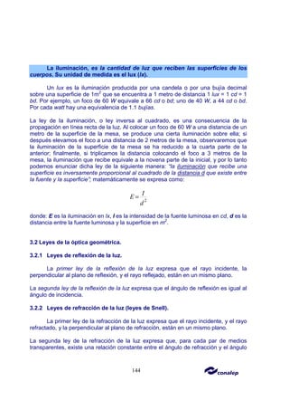 144
La iluminación, es la cantidad de luz que reciben las superficies de los
cuerpos. Su unidad de medida es el lux (lx).
Un lux es la iluminación producida por una candela o por una bujía decimal
sobre una superficie de 1m2
que se encuentra a 1 metro de distancia 1 lux = 1 cd = 1
bd. Por ejemplo, un foco de 60 W equivale a 66 cd o bd; uno de 40 W, a 44 cd o bd.
Por cada watt hay una equivalencia de 1.1 bujías.
La ley de la iluminación, o ley inversa al cuadrado, es una consecuencia de la
propagación en línea recta de la luz. Al colocar un foco de 60 W a una distancia de un
metro de la superficie de la mesa, se produce una cierta iluminación sobre ella; si
después elevamos el foco a una distancia de 2 metros de la mesa, observaremos que
la iluminación de la superficie de la mesa se ha reducido a la cuarta parte de la
anterior; finalmente, si triplicamos la distancia colocando el foco a 3 metros de la
mesa, la iluminación que recibe equivale a la novena parte de la inicial, y por lo tanto
podemos enunciar dicha ley de la siguiente manera: “la iluminación que recibe una
superficie es inversamente proporcional al cuadrado de la distancia d que existe entre
la fuente y la superficie”; matemáticamente se expresa como:
2
I
E
d
=
donde: E es la iluminación en lx, I es la intensidad de la fuente luminosa en cd, d es la
distancia entre la fuente luminosa y la superficie en m2
.
3.2 Leyes de la óptica geométrica.
3.2.1 Leyes de reflexión de la luz.
La primer ley de la reflexión de la luz expresa que el rayo incidente, la
perpendicular al plano de reflexión, y el rayo reflejado, están en un mismo plano.
La segunda ley de la reflexión de la luz expresa que el ángulo de reflexión es igual al
ángulo de incidencia.
3.2.2 Leyes de refracción de la luz (leyes de Snell).
La primer ley de la refracción de la luz expresa que el rayo incidente, y el rayo
refractado, y la perpendicular al plano de refracción, están en un mismo plano.
La segunda ley de la refracción de la luz expresa que, para cada par de medios
transparentes, existe una relación constante entre el ángulo de refracción y el ángulo
 