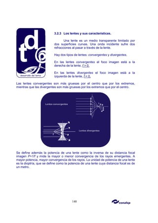 148
3.2.3 Los lentes y sus características.
Una lente es un medio transparente limitado por
dos superficies curvas. Una onda incidente sufre dos
refracciones al pasar a través de la lente.
Hay dos tipos de lentes: convergentes y divergentes.
En las lentes convergentes el foco imagen está a la
derecha de la lente, f > 0.
En las lentes divergentes el foco imagen está a la
izquierda de la lente, f < 0.
Las lentes convergentes son más gruesas por el centro que por los extremos,
mientras que las divergentes son más gruesas por los extremos que por el centro.
Se define además la potencia de una lente como la inversa de su distancia focal
imagen P=1/f y mide la mayor o menor convergencia de los rayos emergentes. A
mayor potencia, mayor convergencia de los rayos. La unidad de potencia de una lente
es la dioptría, que se define como la potencia de una lente cuya distancia focal es de
un metro.
 