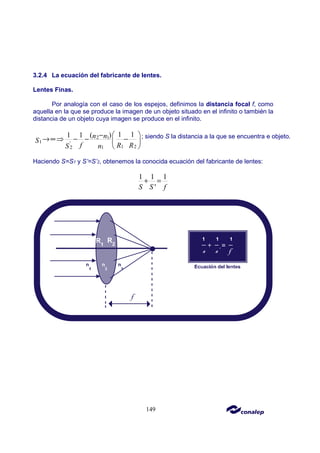 149
3.2.4 La ecuación del fabricante de lentes.
Lentes Finas.
Por analogía con el caso de los espejos, definimos la distancia focal f, como
aquella en la que se produce la imagen de un objeto situado en el infinito o también la
distancia de un objeto cuya imagen se produce en el infinito.
2 1
1 '
1 2
2 1
1 1
1 1 ( )
n n
S
f R R
S n
 
−
→∞⇒ − − −
 
 
; siendo S la distancia a la que se encuentra e objeto.
Haciendo S=S1 y S’=S’2, obtenemos la conocida ecuación del fabricante de lentes:
1 1 1
'
S S f
+ =
 
