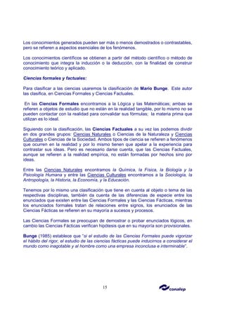 15
Los conocimientos generados pueden ser más o menos demostrados o contrastables,
pero se refieren a aspectos esenciales de los fenómenos.
Los conocimientos científicos se obtienen a partir del método científico o método de
conocimiento que integra la inducción o la deducción, con la finalidad de construir
conocimiento teórico y aplicado.
Ciencias formales y factuales:
Para clasificar a las ciencias usaremos la clasificación de Mario Bunge. Este autor
las clasifica, en Ciencias Formales y Ciencias Factuales.
En las Ciencias Formales encontramos a la Lógica y las Matemáticas; ambas se
refieren a objetos de estudio que no están en la realidad tangible, por lo mismo no se
pueden contactar con la realidad para convalidar sus fórmulas; la materia prima que
utilizan es lo ideal.
Siguiendo con la clasificación, las Ciencias Factuales a su vez las podemos dividir
en dos grandes grupos: Ciencias Naturales o Ciencias de la Naturaleza y Ciencias
Culturales o Ciencias de la Sociedad. Ambos tipos de ciencia se refieren a fenómenos
que ocurren en la realidad y por lo mismo tienen que apelar a la experiencia para
contrastar sus ideas. Pero es necesario darse cuenta, que las Ciencias Factuales,
aunque se refieren a la realidad empírica, no están formadas por hechos sino por
ideas.
Entre las Ciencias Naturales encontramos la Química, la Física, la Biología y la
Psicología Humana y entre las Ciencias Culturales encontramos a la Sociología, la
Antropología, la Historia, la Economía, y la Educación.
Tenemos por lo mismo una clasificación que tiene en cuenta al objeto o tema de las
respectivas disciplinas, también da cuenta de las diferencias de especie entre los
enunciados que existen entre las Ciencias Formales y las Ciencias Fácticas, mientras
los enunciados formales tratan de relaciones entre signos, los enunciados de las
Ciencias Fácticas se refieren en su mayoría a sucesos y procesos.
Las Ciencias Formales se preocupan de demostrar o probar enunciados lógicos, en
cambio las Ciencias Fácticas verifican hipótesis que en su mayoría son provisionales.
Bunge (1985) establece que “si el estudio de las Ciencias Formales puede vigorizar
el hábito del rigor, el estudio de las ciencias fácticas puede inducirnos a considerar el
mundo como inagotable y al hombre como una empresa inconclusa e interminable”.
 