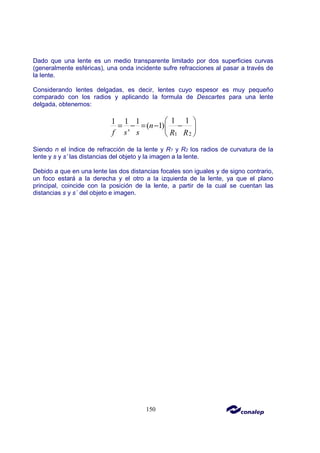 150
Dado que una lente es un medio transparente limitado por dos superficies curvas
(generalmente esféricas), una onda incidente sufre refracciones al pasar a través de
la lente.
Considerando lentes delgadas, es decir, lentes cuyo espesor es muy pequeño
comparado con los radios y aplicando la formula de Descartes para una lente
delgada, obtenemos:
1 2
1 1
1 1 1
( 1)
'
n
f s s R R
 
= − = − −
 
 
Siendo n el índice de refracción de la lente y R1 y R2 los radios de curvatura de la
lente y s y s’ las distancias del objeto y la imagen a la lente.
Debido a que en una lente las dos distancias focales son iguales y de signo contrario,
un foco estará a la derecha y el otro a la izquierda de la lente, ya que el plano
principal, coincide con la posición de la lente, a partir de la cual se cuentan las
distancias s y s´ del objeto e imagen.
 