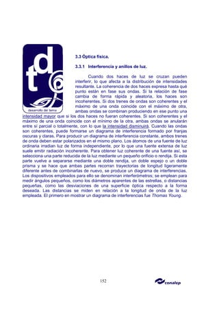 152
3.3 Óptica física.
3.3.1 Interferencia y anillos de luz.
Cuando dos haces de luz se cruzan pueden
interferir, lo que afecta a la distribución de intensidades
resultante. La coherencia de dos haces expresa hasta qué
punto están en fase sus ondas. Si la relación de fase
cambia de forma rápida y aleatoria, los haces son
incoherentes. Si dos trenes de ondas son coherentes y el
máximo de una onda coincide con el máximo de otra,
ambas ondas se combinan produciendo en ese punto una
intensidad mayor que si los dos haces no fueran coherentes. Si son coherentes y el
máximo de una onda coincide con el mínimo de la otra, ambas ondas se anularán
entre sí parcial o totalmente, con lo que la intensidad disminuirá. Cuando las ondas
son coherentes, puede formarse un diagrama de interferencia formado por franjas
oscuras y claras. Para producir un diagrama de interferencia constante, ambos trenes
de onda deben estar polarizados en el mismo plano. Los átomos de una fuente de luz
ordinaria irradian luz de forma independiente, por lo que una fuente extensa de luz
suele emitir radiación incoherente. Para obtener luz coherente de una fuente así, se
selecciona una parte reducida de la luz mediante un pequeño orificio o rendija. Si esta
parte vuelve a separarse mediante una doble rendija, un doble espejo o un doble
prisma y se hace que ambas partes recorran trayectorias de longitud ligeramente
diferente antes de combinarlas de nuevo, se produce un diagrama de interferencias.
Los dispositivos empleados para ello se denominan interferómetros; se emplean para
medir ángulos pequeños, como los diámetros aparentes de las estrellas, o distancias
pequeñas, como las desviaciones de una superficie óptica respecto a la forma
deseada. Las distancias se miden en relación a la longitud de onda de la luz
empleada. El primero en mostrar un diagrama de interferencias fue Thomas Young.
 
