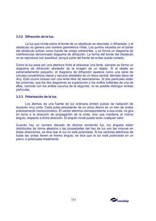 153
3.3.2 Difracción de la luz.
La luz que incide sobre el borde de un obstáculo es desviada, o difractada, y el
obstáculo no genera una sombra geométrica nítida. Los puntos situados en el borde
del obstáculo actúan como fuente de ondas coherentes, y se forma un diagrama de
interferencias denominado diagrama de difracción. La forma del borde del obstáculo
no se reproduce con exactitud, porque parte del frente de ondas queda cortado.
Como la luz pasa por una abertura finita al atravesar una lente, siempre se forma un
diagrama de difracción alrededor de la imagen de un objeto. Si el objeto es
extremadamente pequeño, el diagrama de difracción aparece como una serie de
círculos concéntricos claros y oscuros alrededor de un disco central, llamado disco de
Airy. Esto ocurre incluso con una lente libre de aberraciones. Si dos partículas están
tan próximas, que los dos diagramas se superponen y los anillos brillantes de una de
ellas, coincide con los anillos oscuros de la segunda, no es posible distinguir ambas
partículas.
3.3.3 Polarización de la luz.
Los átomos de una fuente de luz ordinaria emiten pulsos de radiación de
duración muy corta. Cada pulso procedente de un único átomo es un tren de ondas
prácticamente monocromático. El vector eléctrico correspondiente a esa onda, no gira
en torno a la dirección de propagación de la onda, sino que mantiene el mismo
ángulo, respecto a dicha dirección. El ángulo inicial puede tener cualquier valor.
Cuando hay un número elevado de átomos emitiendo luz, los ángulos están
distribuidos de forma aleatoria y las propiedades del haz de luz son las mismas en
todas direcciones, se dice que la luz no está polarizada. Si los vectores eléctricos de
todas las ondas tienen el mismo ángulo, se dice que la luz está polarizada en un
plano, o polarizada linealmente.
 