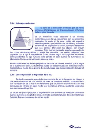 154
3.3.4 Naturaleza del color.
El color es la sensación producida por los rayos
luminosos al impresionar los órganos visuales en función
de la longitud de onda.
Es un fenómeno físico asociado a las infinitas
combinaciones de la luz, relacionado con las diferentes
longitudes de onda en la zona visible del espectro
electromagnético, que perciben las personas y animales
a través de los órganos de la visión, como una sensación
que nos permite diferenciar los objetos con mayor
precisión. Todo cuerpo iluminado absorbe una parte de
las ondas electromagnéticas y refleja las restantes. Las ondas reflejadas son
captadas por el ojo e interpretadas como colores según las longitudes de ondas
correspondientes. El ojo humano, sólo percibe el color cuando la iluminación es
abundante. Con poca luz vemos en blanco y negro.
El color blanco resulta de la superposición de todos los colores, mientras que el negro
es la ausencia de color. La luz blanca puede ser descompuesta en todos los colores
(espectro) por medio de un prisma. En la naturaleza esta descomposición da lugar al
arco iris.
3.3.5 Descomposición o dispersión de la luz.
Teniendo en cuenta que a la luz que procede del sol la llamamos luz blanca, y
que ésta en realidad es una mezcla de luces de diferentes colores, podemos decir
que la dispersión de la luz es un fenómeno que se produce cuando un haz de luz
compuesta se refracta en algún medio (por ejemplo un prisma), quedando separados
sus colores constituyentes.
La causa de que se produzca la dispersión es que el índice de refracción disminuye
cuando aumenta la longitud de onda, de modo que las longitudes de onda más largas
(rojo) se desvían menos que las cortas (azul).
 