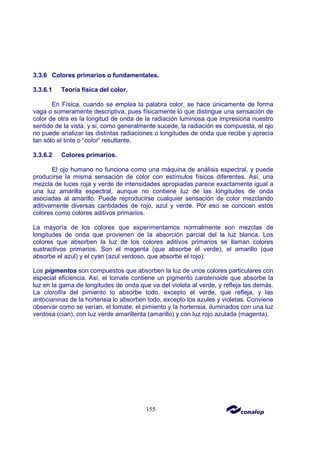 155
3.3.6 Colores primarios o fundamentales.
3.3.6.1 Teoría física del color.
En Física, cuando se emplea la palabra color, se hace únicamente de forma
vaga o someramente descriptiva, pues físicamente lo que distingue una sensación de
color de otra es la longitud de onda de la radiación luminosa que impresiona nuestro
sentido de la vista, y si, como generalmente sucede, la radiación es compuesta, el ojo
no puede analizar las distintas radiaciones o longitudes de onda que recibe y aprecia
tan sólo el tinte o “color” resultante.
3.3.6.2 Colores primarios.
El ojo humano no funciona como una máquina de análisis espectral, y puede
producirse la misma sensación de color con estímulos físicos diferentes. Así, una
mezcla de luces roja y verde de intensidades apropiadas parece exactamente igual a
una luz amarilla espectral, aunque no contiene luz de las longitudes de onda
asociadas al amarillo. Puede reproducirse cualquier sensación de color mezclando
aditivamente diversas cantidades de rojo, azul y verde. Por eso se conocen estos
colores como colores aditivos primarios.
La mayoría de los colores que experimentamos normalmente son mezclas de
longitudes de onda que provienen de la absorción parcial del la luz blanca. Los
colores que absorben la luz de los colores aditivos primarios se llaman colores
sustractivos primarios. Son el magenta (que absorbe el verde), el amarillo (que
absorbe el azul) y el cyan (azul verdoso, que absorbe el rojo).
Los pigmentos son compuestos que absorben la luz de unos colores particulares con
especial eficiencia. Así, el tomate contiene un pigmento carotenoide que absorbe la
luz en la gama de longitudes de onda que va del violeta al verde, y refleja las demás.
La clorofila del pimiento lo absorbe todo, excepto el verde, que refleja, y las
antocianinas de la hortensia lo absorben todo, excepto los azules y violetas. Conviene
observar como se verían, el tomate, el pimiento y la hortensia, iluminados con una luz
verdosa (cian), con luz verde amarillenta (amarillo) y con luz rojo azulada (magenta).
 