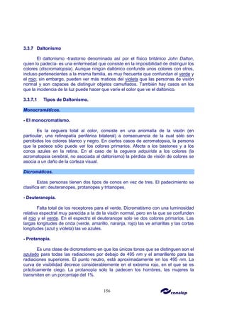 156
3.3.7 Daltonismo
El daltonismo -trastorno denominado así por el físico británico John Dalton,
quien lo padecía- es una enfermedad que consiste en la imposibilidad de distinguir los
colores (discromatopsia). Aunque ningún daltónico confunde unos colores con otros,
incluso pertenecientes a la misma familia, es muy frecuente que confundan el verde y
el rojo; sin embargo, pueden ver más matices del violeta que las personas de visión
normal y son capaces de distinguir objetos camuflados. También hay casos en los
que la incidencia de la luz puede hacer que varíe el color que ve el daltónico.
3.3.7.1 Tipos de Daltonismo.
Monocromáticos.
- El monocromatismo.
Es la ceguera total al color, consiste en una anomalía de la visión (en
particular, una retinopatía periférica bilateral) a consecuencia de la cual sólo son
percibidos los colores blanco y negro. En ciertos casos de acromatopsia, la persona
que la padece sólo puede ver los colores primarios. Afecta a los bastones y a los
conos azules en la retina. En el caso de la ceguera adquirida a los colores (la
acromatopsia cerebral, no asociada al daltonismo) la pérdida de visión de colores se
asocia a un daño de la corteza visual.
Dicromáticos.
Estas personas tienen dos tipos de conos en vez de tres. El padecimiento se
clasifica en: deuteranopes, protanopes y tritanopes.
- Deuteranopía.
Falta total de los receptores para el verde. Dicromatismo con una luminosidad
relativa espectral muy parecida a la de la visión normal, pero en la que se confunden
el rojo y el verde. En el espectro el deuteranope solo ve dos colores primarios. Las
largas longitudes de onda (verde, amarillo, naranja, rojo) las ve amarillas y las cortas
longitudes (azul y violeta) las ve azules.
- Protanopía.
Es una clase de dicromatismo en que los únicos tonos que se distinguen son el
azulado para todas las radiaciones por debajo de 495 nm y el amarillento para las
radiaciones superiores. El punto neutro, está aproximadamente en los 495 nm. La
curva de visibilidad decrece considerablemente en el extremo rojo, en el que se es
prácticamente ciego. La protanopía solo la padecen los hombres, las mujeres la
transmiten en un porcentaje del 1%.
 