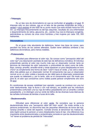 157
- Tritanopía.
Es un tipo raro de dicromatismo en que se confunden el amarillo y el azul. El
tritanope sólo ve dos colores, rojo en el lado de las grandes longitudes de onda y
verdes o azul verdoso al otro lado de su punto neutro que está situado hacia los 570
nm. La tritanopia frecuentemente es del tipo adquirido, resultado de una enfermedad
o desprendimiento de retina, glaucoma, etc., siendo muy rara la tritanopía congénita,
estimándose su número de unos cinco hombres y tres mujeres por cada 100, 000
habitantes.
Tricromáticos.
Es el grupo más abundante de daltónicos, tienen tres tipos de conos, pero
perciben los tonos de los colores alterados. Suelen tener defectos similares a los
daltónicos dicromáticos, pero menos notables.
- Protanomalía.
Dificultad para diferenciar el color rojo. Se conoce como "percepción débil del
color rojo" una descripción acertada de este tipo de deficiencia cromática. El individuo
protanómalo percibe el color rojo mucho más que un observador normal, tanto en
términos de intensidad de color (saturación o profundidad de color) como de brillo.
Rojo, naranja, amarillo, amarillo-verde y verde aparecen un poco desplazados en tono
("tono" es simplemente otra forma de decir "color") hacia el verde, y los verá a todos
ellos más pálidos que un observador normal. El componente rojo que un observador
normal ve en un color violeta o lavanda es tan débil para el observador protanómalo
que puede no detectarlo y, por lo tanto, sólo ve el componente azul. De modo que
para él, el color que conocemos como violeta puede parecer simplemente otro tono
de azul.
En condiciones de escasa visibilidad (por ejemplo, cuando se conduce con una luz
solar deslumbrante, bajo la lluvia o con mal tiempo), es posible que los individuos
protanómalos confundan una luz roja de tráfico parpadeante con un amarillo o ámbar
parpadeante, y no distingan una luz verde de tráfico de las diversas luces blancas de
las señales luminosas de tiendas o luces de la calle.
- Deuteranomalía.
Dificultad para diferenciar el color verde. Se considera que la persona
deuteranómala tiene una "percepción débil del color verde". De modo similar a la
persona protanómala, no discrimina bien las pequeñas diferencias de tonos del rojo,
naranja amarillo o verde del espectro. Comete errores al denominar los matices de
esta región porque le parecen un poco desplazados hacia el rojo. Una diferencia muy
importante entre deuteranómalos y protanómalos consiste en que los deuteranómalos
"no" tienen el problema de pérdida de "intensidad".
 