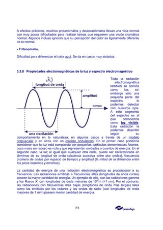 158
A efectos prácticos, muchos protanómalos y deuteranómalos llevan una vida normal
con muy pocas dificultades para realizar tareas que requieren una visión cromática
normal. Algunos incluso ignoran que su percepción del color es ligeramente diferente
de la normal.
- Tritanomalía.
Dificultad para diferenciar el color azul. Se da en casos muy aislados.
3.3.8 Propiedades electromagnéticas de la luz y espectro electromagnético
Toda la radiación
electromagnética
también se conoce
como luz, sin
embargo sólo una
pequeña parte del
espectro lo
podemos detectar
con nuestros ojos.
A este segmento
del espectro es al
que conocemos
como luz visible.
Esta radiación la
podemos describir
según su
comportamiento en la naturaleza, en algunos casos a través de un modelo
corpuscular y en otros con un modelo ondulatorio. En el primer caso podemos
considerar que la luz está compuesta por pequeñas partículas denominadas fotones,
cuya masa en reposo es nula y que representan unidades o cuantos de energía. En el
segundo caso, la luz al igual que cualquier otra onda, puede ser caracterizada en
términos de su longitud de onda (distancia sucesiva entre dos ondas), frecuencia
(número de ondas por espacio de tiempo) y amplitud (la mitad de la diferencia entre
los picos máximos y mínimos).
La cantidad de energía de una radiación electromagnética es proporcional a su
frecuencia. Las radiaciones emitidas a frecuencias altas (longitudes de onda cortas)
poseen la mayor cantidad de energía. Un ejemplo de ello, son las radiaciones gamma
y los Rayos X, con longitudes de onda menores de 10-9
m (<1 nm). Por el contrario,
las radiaciones con frecuencias más bajas (longitudes de onda más largas) tales
como las emitidas por los radares y las ondas de radio (con longitudes de onda
mayores de 1 mm) poseen menor cantidad de energía.
 