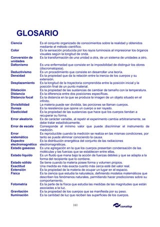 161
GLOSARIO
Ciencia Es el conjunto organizado de conocimientos sobre la realidad y obtenidos
mediante el método científico.
Color Es la sensación producida por los rayos luminosos al impresionar los órganos
visuales según la longitud de onda.
Conversión de
unidades
Es la transformación de una unidad a otra, de un sistema de unidades a otro.
Daltonismo Es una enfermedad que consiste en la imposibilidad de distinguir los olores
(discromatopsia).
Deductivismo Es un procedimiento que consiste en desarrollar una teoría.
Densidad Es la propiedad que da la relación entre la inercia de los cuerpos y su
extensión.
Desplazamiento Es la longitud de la trayectoria comprendida entre la posición inicial y la
posición final de un punto material.
Dilatación Es la propiedad de las sustancias de cambiar de tamaño con la temperatura.
Distancia Es la diferencia entre dos posiciones específicas.
Distancia focal Es la distancia en la que se produce la imagen de un objeto situado en el
infinito.
Divisibilidad La materia puede ser dividida, las porciones se llaman cuerpos.
Dureza Es la resistencia que opone un cuerpo a ser rayado.
Elasticidad Es la propiedad de las sustancias que hace que los cuerpos tiendan a
recuperar su forma.
Error aleatorio Es de carácter variable, al repetir el experimento cambia arbitrariamente, se
debe tratar estadísticamente.
Error de escala Corresponde al mínimo valor que puede discriminar el instrumento de
medición.
Error
sistemático
Es reproducible cuando la medición se realiza en las mismas condiciones, por
tanto se puede eliminar conociendo la causa.
Espectro
electromagnético
Es la distribución energética del conjunto de las radiaciones
electromagnéticas.
Estado gaseoso Es una agregación en la que los cuerpos presentan condensación de las
moléculas y las fuerzas que se establecen entre ellas.
Estado líquido Es un fluido que mana bajo la acción de fuerzas débiles y que se adapta a la
forma del recipiente que lo contiene.
Estado sólido Se tiene cuando la materia posee forma y volumen propios.
Exactitud Una medida es más exacta cuanto más cerca esté del valor real.
Extensión Es la propiedad de la materia de ocupar un lugar en el espacio.
Física Es la ciencia que estudia la naturaleza, definiendo modelos matemáticos que
describen los fenómenos naturales, permitiendo hacer predicciones sobre su
comportamiento.
Fotometría Es la parte de la física que estudia las medidas de las magnitudes que están
asociadas a la luz.
Gravitación Es la propiedad de los cuerpos que se manifiesta por su peso.
Iluminación Es la cantidad de luz que reciben las superficies de los cuerpos.
 