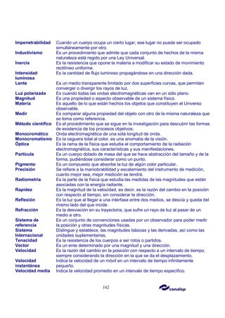 162
Impenetrabilidad Cuando un cuerpo ocupa un cierto lugar, ese lugar no puede ser ocupado
simultáneamente por otro.
Inductivismo Es un procedimiento que admite que cada conjunto de hechos de la misma
naturaleza está regido por una Ley Universal.
Inercia Es la resistencia que opone la materia a modificar su estado de movimiento
rectilíneo uniforme.
Intensidad
luminosa
Es la cantidad de flujo luminoso propagándose en una dirección dada.
Lente Es un medio transparente limitado por dos superficies curvas, que permiten
converger o divergir los rayos de luz.
Luz polarizada Es cuando todas las ondas electromagnéticas van en un sólo plano.
Magnitud Es una propiedad o aspecto observable de un sistema físico.
Materia Es aquello de lo que están hechos los objetos que constituyen el Universo
observable.
Medir Es comparar alguna propiedad del objeto con otro de la misma naturaleza que
se toma como referencia.
Método científico Es el procedimiento que se sigue en la investigación para descubrir las formas
de existencia de los procesos objetivos.
Monocromático Onda electromagnética de una sola longitud de onda.
Monocromatismo Es la ceguera total al color, es una anomalía de la visión.
Óptica Es la rama de la física que estudia el comportamiento de la radiación
electromagnética, sus características y sus manifestaciones.
Partícula Es un cuerpo dotado de masa del que se hace abstracción del tamaño y de la
forma, pudiéndose considerar como un punto.
Pigmento Es un compuesto que absorbe la luz de algún color particular.
Precisión Se refiere a la maniobrabilidad y escalamiento del instrumento de medición,
cuanto mejor sea, mejor medición se tendrá.
Radiometría Es la parte de la física que estudia las medidas de las magnitudes que están
asociadas con la energía radiante.
Rapidez Es la magnitud de la velocidad, es decir, es la razón del cambio en la posición
con respecto al tiempo, sin considerar la dirección.
Reflexión Es la luz que al llegar a una interfase entre dos medios, se desvía y queda del
mismo lado del que incide.
Refracción Es la desviación en su trayectoria, que sufre un rayo de luz al pasar de un
medio a otro.
Sistema de
referencia
Es un conjunto de convenciones usadas por un observador para poder medir
la posición y otras magnitudes físicas.
Sistema
Internacional
Distingue y establece, las magnitudes básicas y las derivadas, así como las
unidades suplementarias.
Tenacidad Es la resistencia de los cuerpos a ser rotos o partidos.
Vector Es un ente determinado por una magnitud y una dirección.
Velocidad Es la razón del cambio en la posición con respecto a un intervalo de tiempo,
siempre considerando la dirección en la que se da el desplazamiento.
Velocidad
instantánea
Indica la velocidad de un móvil en un intervalo de tiempo infinitamente
pequeño.
Velocidad media Indica la velocidad promedio en un intervalo de tiempo específico.
 