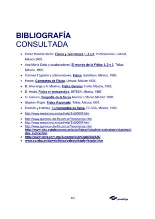 163
BIBLIOGRAFÍA
CONSULTADA
• Pérez Montiel Héctor, Física y Tecnología 1, 2 y 3, Publicaciones Cultural,
México 2003.
• Ana María Cetto y colaboradores, El mundo de la Física 1, 2 y 3, Trillas,
México, 1993.
• Carmen Tagüeña y colaboradores, Física, Santillana, México, 1999.
• Hewitt, Conceptos de Física, Limusa, México 1993.
• B. Alvarenga y A. Máximo, Física General, Harla, México, 1983.
• E. Hecbt, Física en perspectiva, SITESA, México, 1987.
• G. Gamow, Biografía de la física Alianza Editorial, Madrid, 1980.
• Stephen Pople Física Razonada. Trillas, México 1997.
• Resnick y Halliday. Fundamentos de física. CECSA, México, 1999.
• http://www.medal.org.ar/stadhelp/Std00007.htm
• http://www.quimica-utn-frt.com.ar/fenomenos.htm
• http://www.medal.org.ar/stadhelp/Std00007.htm
• http://www.quimica-utn-frt.com.ar/fenomenos.htm
http://www.edu.aytolacoruna.es/aula/fisica/fisicaInteractiva/medidas/medi
das_indice.htm
• http://www.terra.com.mx/Automovil/Articulo/080525/
• www.sc.ehu.es/sbweb/fisica/celeste/kepler/kepler.htm
 