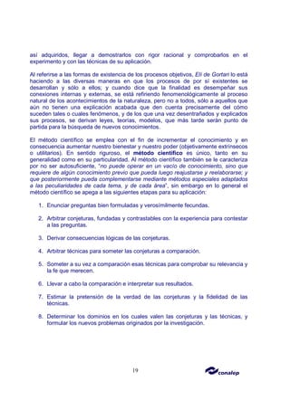 19
así adquiridos, llegar a demostrarlos con rigor racional y comprobarlos en el
experimento y con las técnicas de su aplicación.
Al referirse a las formas de existencia de los procesos objetivos, Elí de Gortari lo está
haciendo a las diversas maneras en que los procesos de por sí existentes se
desarrollan y sólo a ellos; y cuando dice que la finalidad es desempeñar sus
conexiones internas y externas, se está refiriendo fenomenológicamente al proceso
natural de los acontecimientos de la naturaleza, pero no a todos, sólo a aquellos que
aún no tienen una explicación acabada que den cuenta precisamente del cómo
suceden tales o cuales fenómenos, y de los que una vez desentrañados y explicados
sus procesos, se derivan leyes, teorías, modelos, que más tarde serán punto de
partida para la búsqueda de nuevos conocimientos.
El método científico se emplea con el fin de incrementar el conocimiento y en
consecuencia aumentar nuestro bienestar y nuestro poder (objetivamente extrínsecos
o utilitarios). En sentido riguroso, el método científico es único, tanto en su
generalidad como en su particularidad. Al método científico también se le caracteriza
por no ser autosuficiente, “no puede operar en un vacío de conocimiento, sino que
requiere de algún conocimiento previo que pueda luego reajustarse y reelaborarse; y
que posteriormente pueda complementarse mediante métodos especiales adaptados
a las peculiaridades de cada tema, y de cada área”, sin embargo en lo general el
método científico se apega a las siguientes etapas para su aplicación:
1. Enunciar preguntas bien formuladas y verosímilmente fecundas.
2. Arbitrar conjeturas, fundadas y contrastables con la experiencia para contestar
a las preguntas.
3. Derivar consecuencias lógicas de las conjeturas.
4. Arbitrar técnicas para someter las conjeturas a comparación.
5. Someter a su vez a comparación esas técnicas para comprobar su relevancia y
la fe que merecen.
6. Llevar a cabo la comparación e interpretar sus resultados.
7. Estimar la pretensión de la verdad de las conjeturas y la fidelidad de las
técnicas.
8. Determinar los dominios en los cuales valen las conjeturas y las técnicas, y
formular los nuevos problemas originados por la investigación.
 