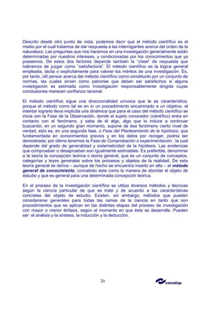 20
Descrito desde otro punto de vista, podemos decir que el método científico es el
medio por el cual tratamos de dar respuesta a las interrogantes acerca del orden de la
naturaleza. Las preguntas que nos hacemos en una investigación generalmente están
determinadas por nuestros intereses, y condicionadas por los conocimientos que ya
poseemos. De estos dos factores depende también la “clase” de respuesta que
habremos de juzgar como “satisfactoria”. El método científico es la lógica general
empleada, tácita o explícitamente para valorar los méritos de una investigación. Es,
por tanto, útil pensar acerca del método científico como constituido por un conjunto de
normas, las cuales sirven como patrones que deben ser satisfechos si alguna
investigación es estimada como investigación responsablemente dirigida cuyas
conclusiones merecen confianza racional.
El método científico sigue una direccionalidad unívoca que le es característica,
porque el método como tal es en sí un procedimiento encaminado a un objetivo, el
intentar lograrlo lleva implícita una dinámica que para el caso del método científico se
inicia con la Fase de la Observación, donde el sujeto conocedor (científico) entra en
contacto con el fenómeno, y sabe de él algo, algo que lo induce a continuar
buscando; en un segundo gran momento, supone de ése fenómeno cierto nivel de
verdad, esto es, en una segunda fase, o Fase del Planteamiento de la hipótesis, que
fundamentada en conocimientos previos y en los datos por recoger, podría ser
demostrada; por último tenemos la Fase de Comprobación o experimentación , la cual
depende del grado de generalidad y sistematicidad de la hipótesis. Las evidencias
que comprueban o desaprueban son igualmente estimables. Es preferible, denominar
a la teoría la concepción teórica o teoría general, que es un conjunto de conceptos,
categorías y leyes generales sobre los procesos y objetos de la realidad. De esta
teoría general se deriva – aunque de hecho se encuentra inserto en ella – el método
general de conocimiento, concebido éste como la manera de abordar el objeto de
estudio y que es general para una determinada concepción teórica.
En el proceso de la investigación científica se utiliza diversos métodos y técnicas
según la ciencia particular de que se trate y de acuerdo a las características
concretas del objeto de estudio. Existen, sin embargo, métodos que pueden
considerarse generales para todas las ramas de la ciencia en tanto que son
procedimientos que se aplican en las distintas etapas del proceso de investigación
con mayor o menor énfasis, según el momento en que éste se desarrolle. Pueden
ser: el análisis y la síntesis, la inducción y la deducción.
 