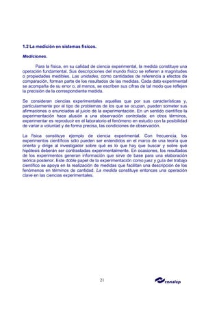 21
1.2 La medición en sistemas físicos.
Mediciones.
Para la física, en su calidad de ciencia experimental, la medida constituye una
operación fundamental. Sus descripciones del mundo físico se refieren a magnitudes
o propiedades medibles. Las unidades, como cantidades de referencia a efectos de
comparación, forman parte de los resultados de las medidas. Cada dato experimental
se acompaña de su error o, al menos, se escriben sus cifras de tal modo que reflejen
la precisión de la correspondiente medida.
Se consideran ciencias experimentales aquellas que por sus características y,
particularmente por el tipo de problemas de los que se ocupan, pueden someter sus
afirmaciones o enunciados al juicio de la experimentación. En un sentido científico la
experimentación hace alusión a una observación controlada; en otros términos,
experimentar es reproducir en el laboratorio el fenómeno en estudio con la posibilidad
de variar a voluntad y de forma precisa, las condiciones de observación.
La física constituye ejemplo de ciencia experimental. Con frecuencia, los
experimentos científicos sólo pueden ser entendidos en el marco de una teoría que
orienta y dirige al investigador sobre qué es lo que hay que buscar y sobre qué
hipótesis deberán ser contrastadas experimentalmente. En ocasiones, los resultados
de los experimentos generan información que sirve de base para una elaboración
teórica posterior. Este doble papel de la experimentación como juez y guía del trabajo
científico se apoya en la realización de medidas que facilitan una descripción de los
fenómenos en términos de cantidad. La medida constituye entonces una operación
clave en las ciencias experimentales.
 