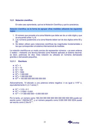 22
1.2.1 Notación científica.
En este caso aprenderás, qué es la Notación Científica y qué la caracteriza.
Notación Científica, es la forma de agrupar cifras medibles utilizando las siguientes
reglas:
1. El número que procede a la coma flotante que debe ser de un sólo dígito y que
se encuentre entre 1 y 9.
2. Los números posteriores a la coma flotante deben ser de dos dígitos entre 00 y
99.
3. Se deben utilizar para notaciones científicas las magnitudes fundamentales o
las que corresponden al sistema internacional de medidas.
La notación científica es un modo conciso de representar números —ya sean enteros
o reales— mediante una técnica llamada coma flotante aplicada al sistema decimal,
es decir, potencias de diez. Esta notación es utilizada en números demasiado
grandes o demasiado pequeños.
1.2.1.1 Escritura.
100
= 1
101
= 10
102
= 100
103
= 1000
106
= 1 000 000
109
= 1 000 000 000
1020
= 100 000 000 000 000 000 000
Adicionalmente, 10 elevado a una potencia entera negativa -n es igual a 1/10n
o,
equivalentemente 0, (n-1 ceros) 1:
10-1
= 1/10 = 0.1
10-3
= 1/1000 = 0.001
10-9
= 1/1 000 000 000 = 0.000 000 001
Por lo tanto, un número como 156 234 000 000 000 000 000 000 000 000 puede ser
escrito como 1.56234x1029
, y un número pequeño como 0.000 000 000 0234 puede
ser escrito como 2.34x10-11
.
 