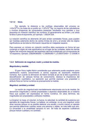 23
1.2.1.2 Usos.
Por ejemplo, la distancia a los confines observables del universo es
~4,6x1026
m y la masa de un protón es ~1,67x10-27
Kg. La mayoría de las calculadoras
y muchos programas de computadora presentan resultados muy grandes y muy
pequeños en notación científica; los números 10 generalmente se omiten y se utiliza
la letra E para el exponente; por ejemplo: 1,56234 E29.
La notación científica es altamente útil para anotar cantidades físicas, pues pueden
ser medidas solamente dentro de ciertos límites de error y al anotar sólo los dígitos
significativos se da toda la información requerida sin malgastar espacio.
Para expresar un número en notación científica debe expresarse en forma tal que
contenga un dígito (el más significativo) en el lugar de las unidades, todos los demás
dígitos irán entonces después del separador decimal multiplicado por el exponente de
10 respectivo. Ejemplo: 238294360000 = 2.3829436E11 y 0.000312459 = 3.12459E-4
1.2.2 Definición de magnitud, medir y unidad de medida.
Magnitudes y medida.
El gran físico inglés Kelvin consideraba que solamente puede aceptarse como
satisfactorio nuestro conocimiento si somos capaces de expresarlo mediante
números. Aún cuando la afirmación de Kelvin tomada al pie de la letra supondría la
descalificación de valiosas formas de conocimiento, destaca la importancia del
conocimiento cuantitativo. La operación que permite expresar una propiedad o
atributo físico en forma numérica es precisamente la medida.
Magnitud, cantidad y unidad.
La noción de magnitud está inevitablemente relacionada con la de medida. Se
denominan magnitudes a ciertas propiedades o aspectos observables de un sistema
físico que pueden ser expresados en forma numérica. En otros términos, las
magnitudes son propiedades o atributos medibles.
La longitud, la masa, el volumen, la fuerza, la velocidad, la cantidad de sustancia son
ejemplos de magnitudes físicas. La belleza, sin embargo, no es una magnitud, entre
otras razones porque no es posible elaborar una escala y mucho menos un aparato
que permita determinar cuántas veces una persona u objeto, es más bello que otro.
La sinceridad o la amabilidad tampoco lo son. Se trata de aspectos cualitativos
porque indican cualidad y no cantidad.
 