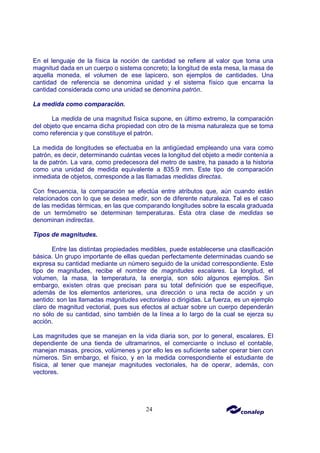 24
En el lenguaje de la física la noción de cantidad se refiere al valor que toma una
magnitud dada en un cuerpo o sistema concreto; la longitud de esta mesa, la masa de
aquella moneda, el volumen de ese lapicero, son ejemplos de cantidades. Una
cantidad de referencia se denomina unidad y el sistema físico que encarna la
cantidad considerada como una unidad se denomina patrón.
La medida como comparación.
La medida de una magnitud física supone, en último extremo, la comparación
del objeto que encarna dicha propiedad con otro de la misma naturaleza que se toma
como referencia y que constituye el patrón.
La medida de longitudes se efectuaba en la antigüedad empleando una vara como
patrón, es decir, determinando cuántas veces la longitud del objeto a medir contenía a
la de patrón. La vara, como predecesora del metro de sastre, ha pasado a la historia
como una unidad de medida equivalente a 835.9 mm. Este tipo de comparación
inmediata de objetos, corresponde a las llamadas medidas directas.
Con frecuencia, la comparación se efectúa entre atributos que, aún cuando están
relacionados con lo que se desea medir, son de diferente naturaleza. Tal es el caso
de las medidas térmicas, en las que comparando longitudes sobre la escala graduada
de un termómetro se determinan temperaturas. Esta otra clase de medidas se
denominan indirectas.
Tipos de magnitudes.
Entre las distintas propiedades medibles, puede establecerse una clasificación
básica. Un grupo importante de ellas quedan perfectamente determinadas cuando se
expresa su cantidad mediante un número seguido de la unidad correspondiente. Este
tipo de magnitudes, recibe el nombre de magnitudes escalares. La longitud, el
volumen, la masa, la temperatura, la energía, son sólo algunos ejemplos. Sin
embargo, existen otras que precisan para su total definición que se especifique,
además de los elementos anteriores, una dirección o una recta de acción y un
sentido: son las llamadas magnitudes vectoriales o dirigidas. La fuerza, es un ejemplo
claro de magnitud vectorial, pues sus efectos al actuar sobre un cuerpo dependerán
no sólo de su cantidad, sino también de la línea a lo largo de la cual se ejerza su
acción.
Las magnitudes que se manejan en la vida diaria son, por lo general, escalares. El
dependiente de una tienda de ultramarinos, el comerciante o incluso el contable,
manejan masas, precios, volúmenes y por ello les es suficiente saber operar bien con
números. Sin embargo, el físico, y en la medida correspondiente el estudiante de
física, al tener que manejar magnitudes vectoriales, ha de operar, además, con
vectores.
 