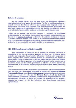 25
Sistemas de unidades.
En las ciencias físicas, tanto las leyes como las definiciones, relacionan
matemáticamente entre sí grupos de magnitudes. Por ello, es posible seleccionar un
conjunto reducido de ellas de tal modo que cualquier otra magnitud pueda ser
expresada en función de dicho conjunto. Esas pocas magnitudes relacionadas, se
denominan magnitudes fundamentales, mientras que el resto que pueden expresarse
en función de las fundamentales reciben el nombre de magnitudes derivadas.
Cuando se ha elegido ese conjunto reducido y completo de magnitudes
fundamentales y se han definido correctamente sus unidades correspondientes, se
dispone de un sistema de unidades. La definición de unidades dentro de un sistema
se atiene a diferentes criterios. Así la unidad ha de ser constante como corresponde a
su función de cantidad de referencia equivalente para las diferentes mediciones, pero
también ha de ser reproducible con relativa facilidad en un laboratorio.
1.2.3 El Sistema Internacional de Unidades (SI).
Las condiciones de definición de un sistema de unidades permitiría el
establecimiento de una considerable variedad de ellos. Así, es posible elegir
conjuntos de magnitudes fundamentales diferentes o incluso, aún aceptando el
mismo conjunto, elegir y definir unidades distintas de un sistema a otro. Desde un
punto de vista formal, cada científico o cada país podría operar con su propio sistema
de unidades, sin embargo, y aunque en el pasado tal situación se ha dado con cierta
frecuencia, existe una tendencia generalizada a adoptar un mismo sistema de
unidades con el fin de facilitar la cooperación y comunicación en el terreno científico y
técnico.
En esta línea de acción, la XI Conferencia General de Pesas y Medidas celebrada en
París en 1960, tomó la resolución de adoptar el llamado con anterioridad Sistema
Práctico de Unidades, como Sistema Internacional, que es, precisamente, como se
le conoce a partir de entonces. El Sistema Internacional de Unidades
(abreviadamente SI) distingue y establece, además de las magnitudes básicas y de
las magnitudes derivadas, un tercer tipo formado por aquellas que aún no están
incluidas en ninguno de los dos anteriores, son denominadas magnitudes
suplementarias.
 