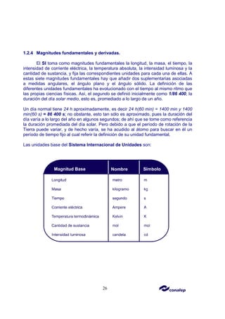 26
1.2.4 Magnitudes fundamentales y derivadas.
El SI toma como magnitudes fundamentales la longitud, la masa, el tiempo, la
intensidad de corriente eléctrica, la temperatura absoluta, la intensidad luminosa y la
cantidad de sustancia, y fija las correspondientes unidades para cada una de ellas. A
estas siete magnitudes fundamentales hay que añadir dos suplementarias asociadas
a medidas angulares, el ángulo plano y el ángulo sólido. La definición de las
diferentes unidades fundamentales ha evolucionado con el tiempo al mismo ritmo que
las propias ciencias físicas. Así, el segundo se definió inicialmente como 1/86 400, la
duración del día solar medio, esto es, promediado a lo largo de un año.
Un día normal tiene 24 h aproximadamente, es decir 24 h(60 min) = 1400 min y 1400
min(60 s) = 86 400 s; no obstante, esto tan sólo es aproximado, pues la duración del
día varía a lo largo del año en algunos segundos; de ahí que se tome como referencia
la duración promediada del día solar. Pero debido a que el período de rotación de la
Tierra puede variar, y de hecho varía, se ha acudido al átomo para buscar en él un
período de tiempo fijo al cual referir la definición de su unidad fundamental.
Las unidades base del Sistema Internacional de Unidades son:
 