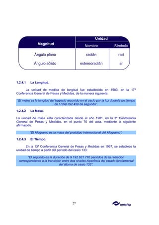 27
1.2.4.1 La Longitud.
La unidad de medida de longitud fue establecida en 1983, en la 17ª
Conferencia General de Pesas y Medidas, de la manera siguiente:
“El metro es la longitud del trayecto recorrido en el vacío por la luz durante un tiempo
de 1/299 792 458 de segundo”.
1.2.4.2 La Masa.
La unidad de masa está caracterizada desde el año 1901, en la 3ª Conferencia
General de Pesas y Medidas, en el punto 70 del acta, mediante la siguiente
afirmación:
“El kilogramo es la masa del prototipo internacional del kilogramo”.
1.2.4.3 El Tiempo.
En la 13ª Conferencia General de Pesas y Medidas en 1967, se establece la
unidad de tiempo a partir del período del cesio 133:
“El segundo es la duración de 9 192 631 770 períodos de la radiación
correspondiente a la transición entre dos niveles hiperfinos del estado fundamental
del átomo de cesio 133”.
 